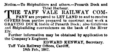 Notice - to Shipbuilders and others - Penarth Dock and Tidal Harbour. The Taff Vale Railway Company are prepared to Let Land to and receive offers from parties prepared to construct and work a graving dock inside Penarth Dock; also Gridirons and Shipbuilding conveniences on the bank of the River Ely. Further information may be obtained by application to the Company's Engineer - Edward Kenway, Secretary,Taff Vale Railway Offices, Cardiff, 18th Feb., 1867. 
