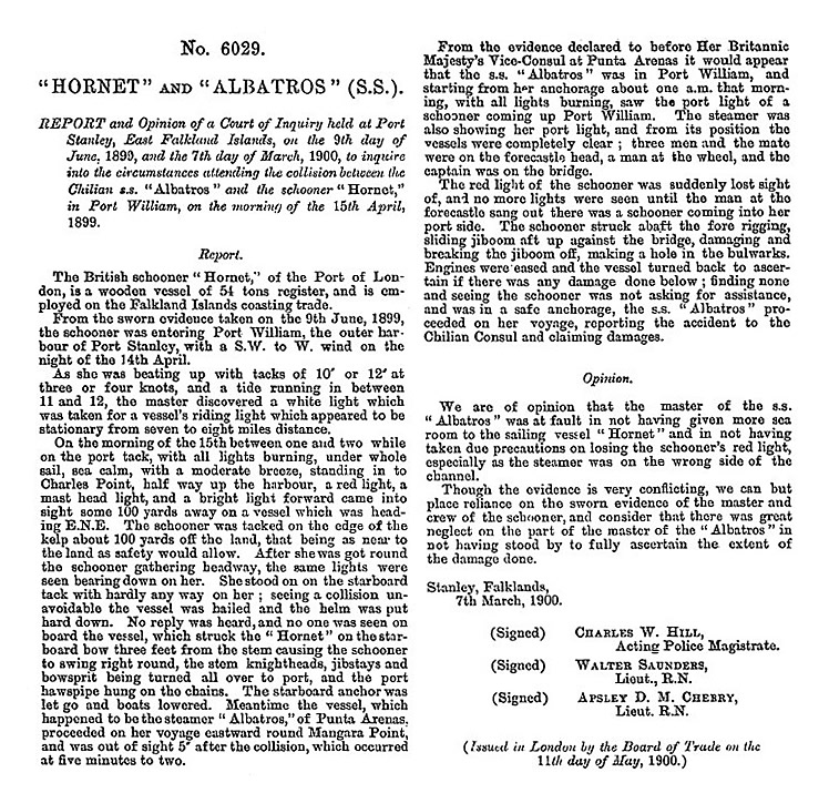 'Hornet' and 'Albratros' (s.s.) - Report and opinion of a Court of Inquiry held at Port Stanley, East Falkland Islands, on the 9th day of June, 1899, and the 7th day of March, 1900, to inquire into the circumstances attending the collision between the Chilian s.s. "Albratros" and the schooner "Hornet," in Port William, on the morning of the 15th April, 